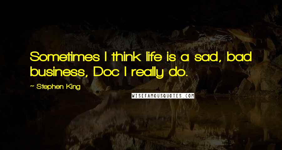 Stephen King Quotes: Sometimes I think life is a sad, bad business, Doc I really do.