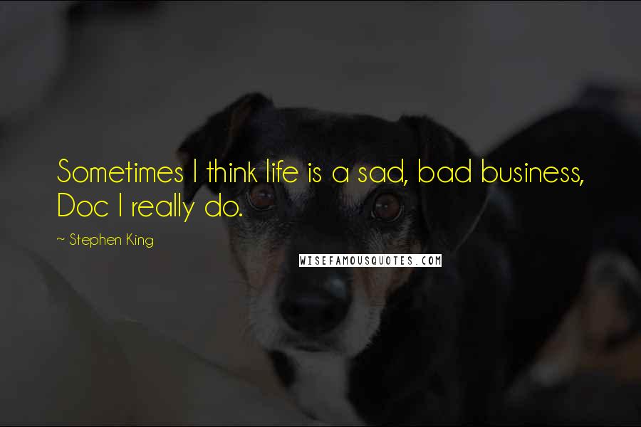 Stephen King Quotes: Sometimes I think life is a sad, bad business, Doc I really do.