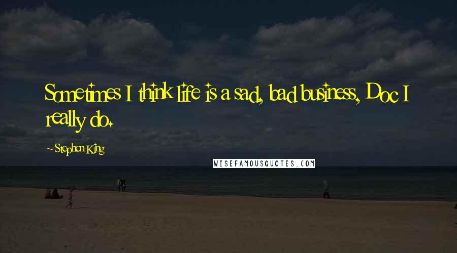 Stephen King Quotes: Sometimes I think life is a sad, bad business, Doc I really do.