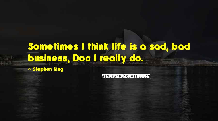 Stephen King Quotes: Sometimes I think life is a sad, bad business, Doc I really do.