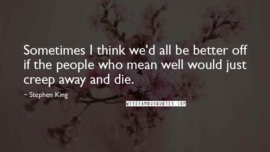 Stephen King Quotes: Sometimes I think we'd all be better off if the people who mean well would just creep away and die.