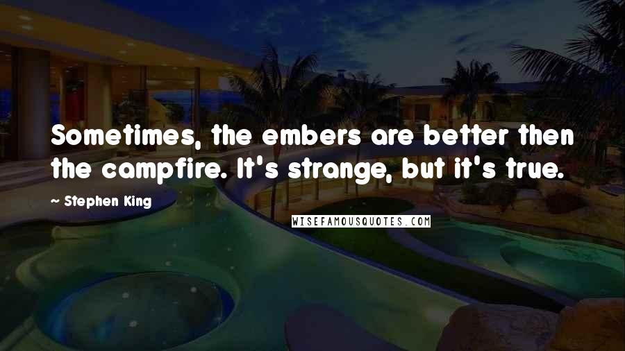 Stephen King Quotes: Sometimes, the embers are better then the campfire. It's strange, but it's true.