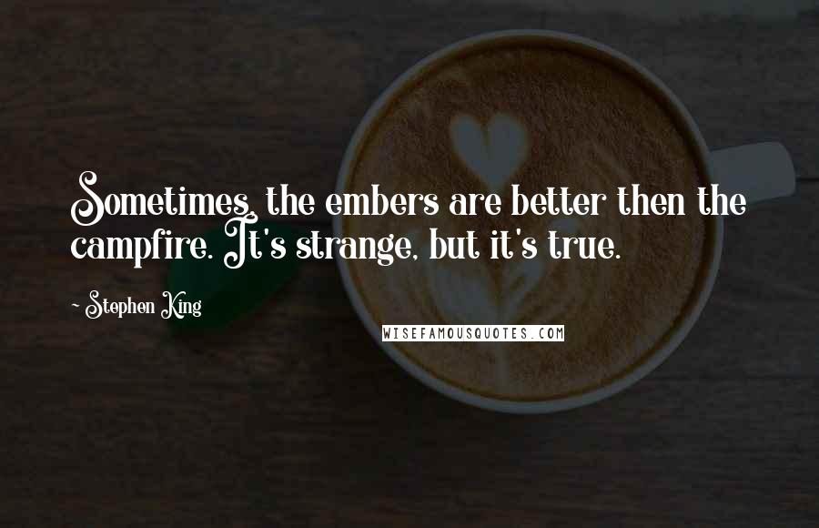 Stephen King Quotes: Sometimes, the embers are better then the campfire. It's strange, but it's true.