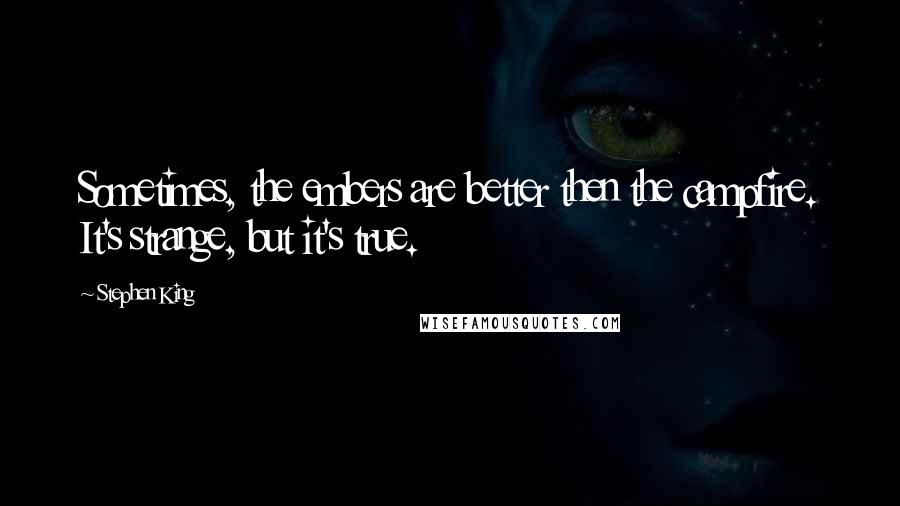 Stephen King Quotes: Sometimes, the embers are better then the campfire. It's strange, but it's true.