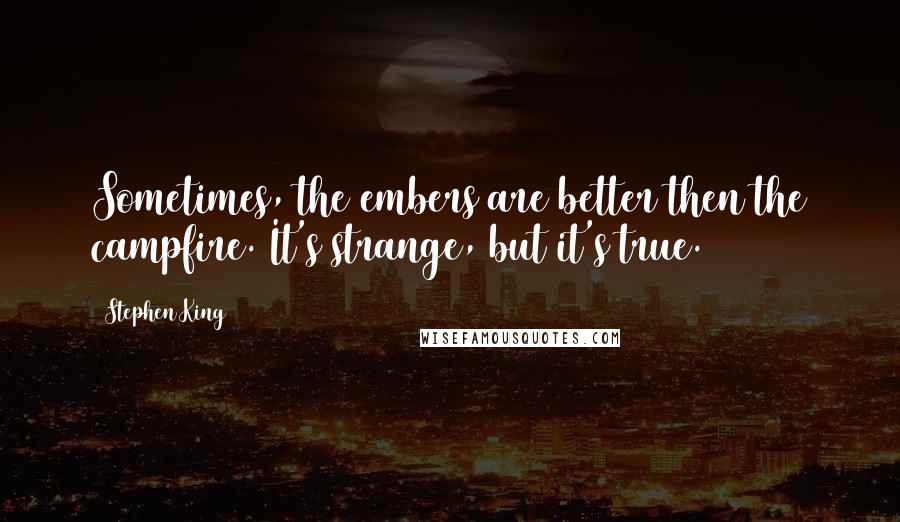 Stephen King Quotes: Sometimes, the embers are better then the campfire. It's strange, but it's true.