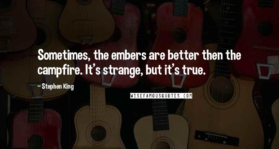 Stephen King Quotes: Sometimes, the embers are better then the campfire. It's strange, but it's true.