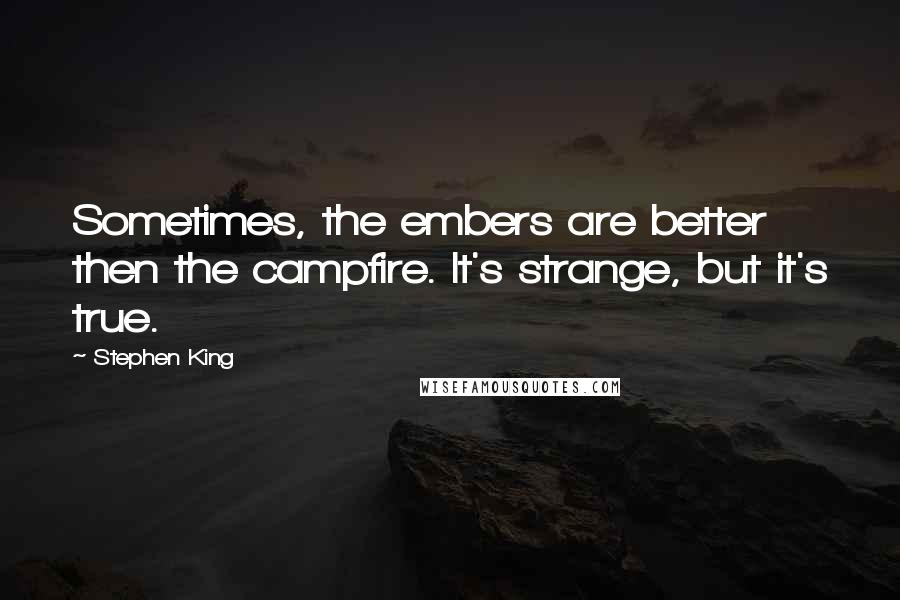 Stephen King Quotes: Sometimes, the embers are better then the campfire. It's strange, but it's true.