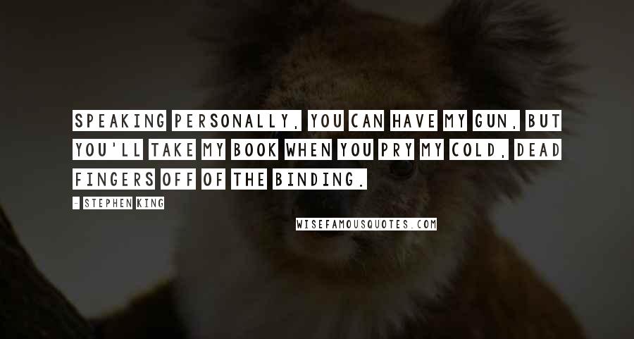 Stephen King Quotes: Speaking personally, you can have my gun, but you'll take my book when you pry my cold, dead fingers off of the binding.