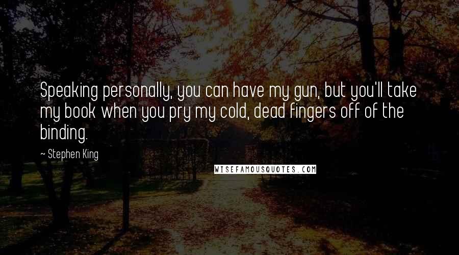 Stephen King Quotes: Speaking personally, you can have my gun, but you'll take my book when you pry my cold, dead fingers off of the binding.