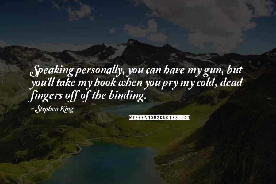 Stephen King Quotes: Speaking personally, you can have my gun, but you'll take my book when you pry my cold, dead fingers off of the binding.