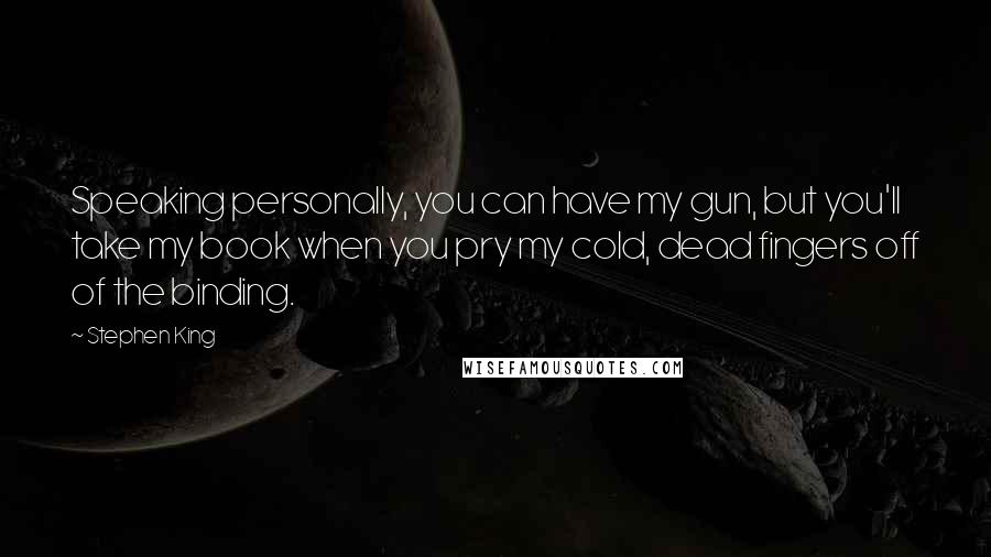 Stephen King Quotes: Speaking personally, you can have my gun, but you'll take my book when you pry my cold, dead fingers off of the binding.