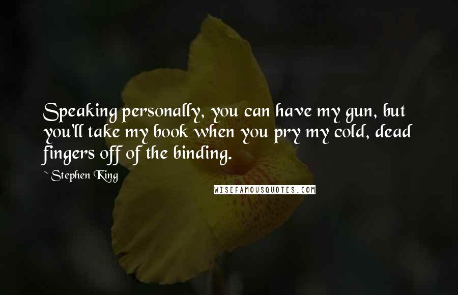 Stephen King Quotes: Speaking personally, you can have my gun, but you'll take my book when you pry my cold, dead fingers off of the binding.