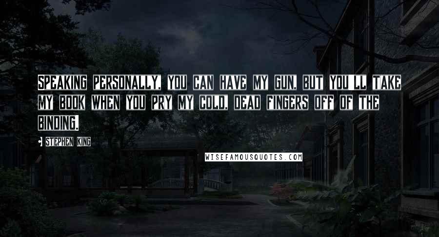 Stephen King Quotes: Speaking personally, you can have my gun, but you'll take my book when you pry my cold, dead fingers off of the binding.