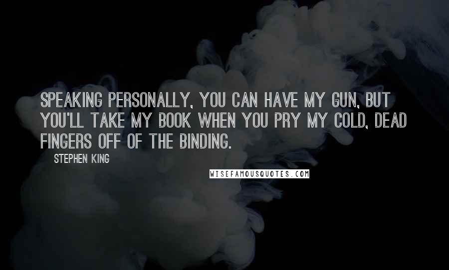 Stephen King Quotes: Speaking personally, you can have my gun, but you'll take my book when you pry my cold, dead fingers off of the binding.