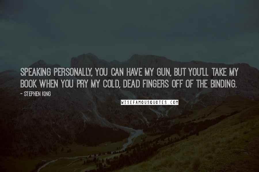 Stephen King Quotes: Speaking personally, you can have my gun, but you'll take my book when you pry my cold, dead fingers off of the binding.