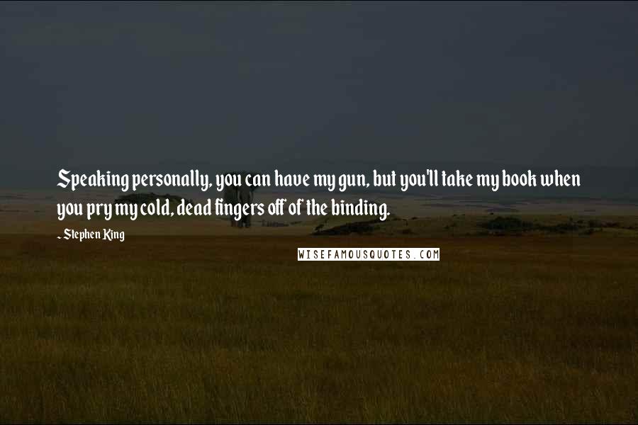 Stephen King Quotes: Speaking personally, you can have my gun, but you'll take my book when you pry my cold, dead fingers off of the binding.