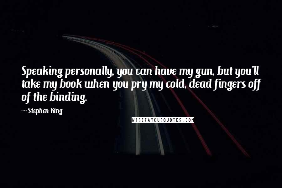 Stephen King Quotes: Speaking personally, you can have my gun, but you'll take my book when you pry my cold, dead fingers off of the binding.