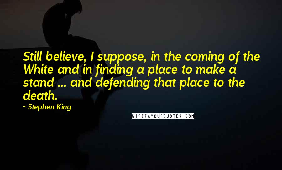 Stephen King Quotes: Still believe, I suppose, in the coming of the White and in finding a place to make a stand ... and defending that place to the death.