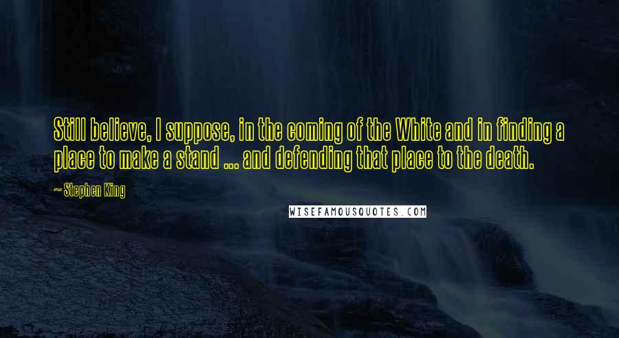 Stephen King Quotes: Still believe, I suppose, in the coming of the White and in finding a place to make a stand ... and defending that place to the death.