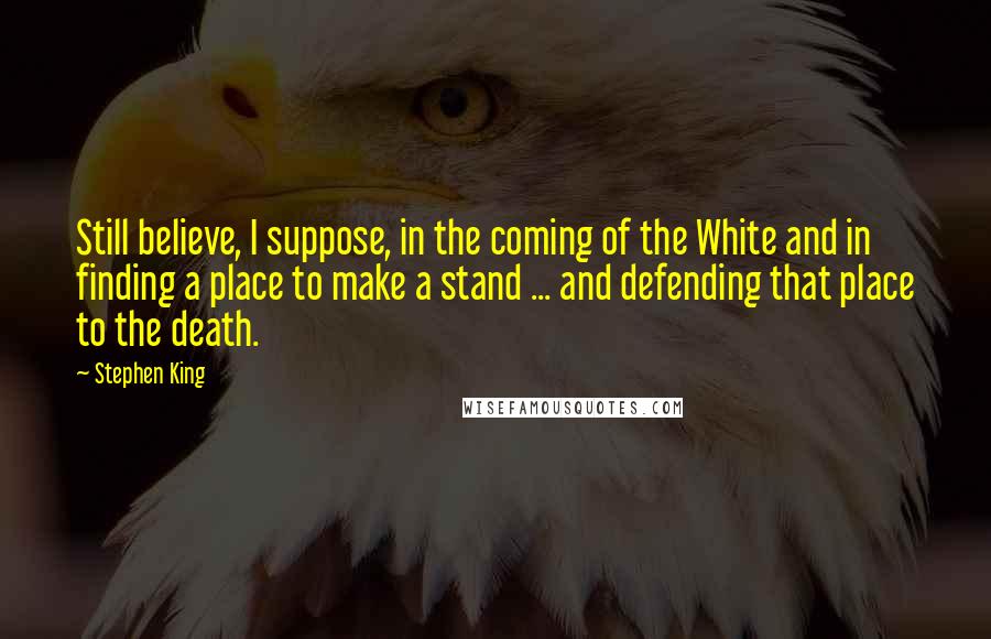 Stephen King Quotes: Still believe, I suppose, in the coming of the White and in finding a place to make a stand ... and defending that place to the death.