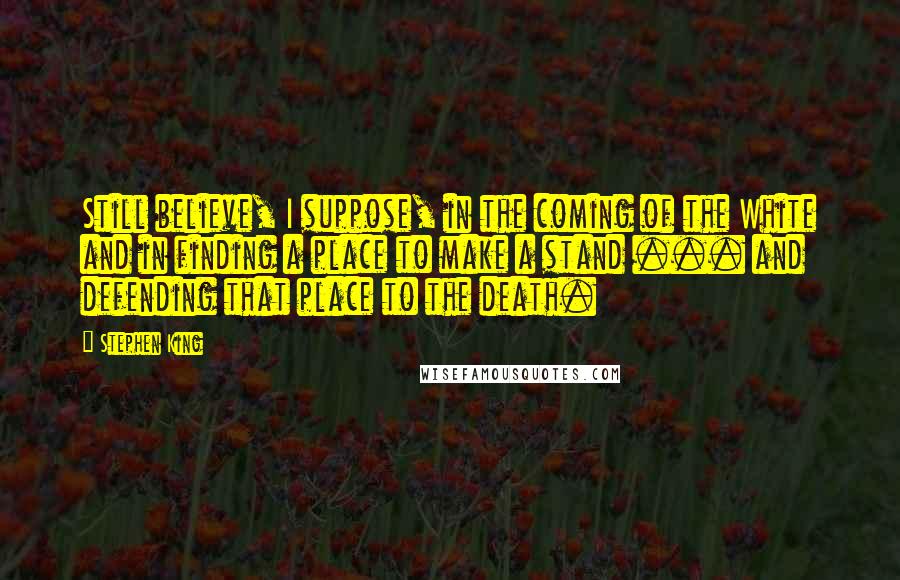 Stephen King Quotes: Still believe, I suppose, in the coming of the White and in finding a place to make a stand ... and defending that place to the death.