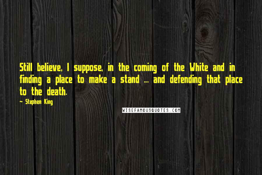 Stephen King Quotes: Still believe, I suppose, in the coming of the White and in finding a place to make a stand ... and defending that place to the death.