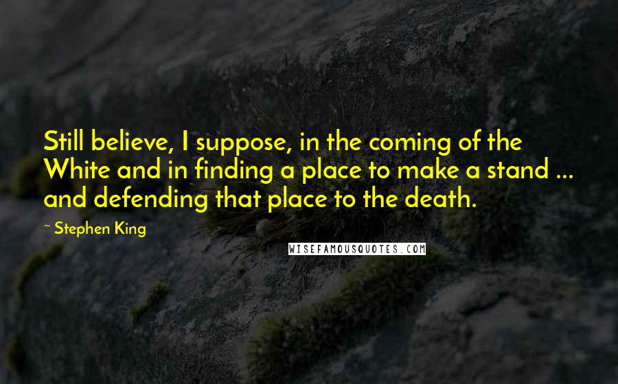 Stephen King Quotes: Still believe, I suppose, in the coming of the White and in finding a place to make a stand ... and defending that place to the death.