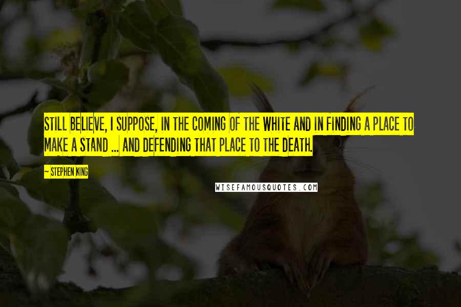 Stephen King Quotes: Still believe, I suppose, in the coming of the White and in finding a place to make a stand ... and defending that place to the death.