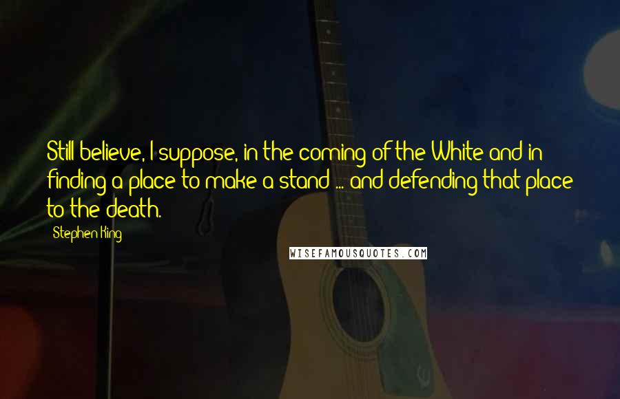 Stephen King Quotes: Still believe, I suppose, in the coming of the White and in finding a place to make a stand ... and defending that place to the death.