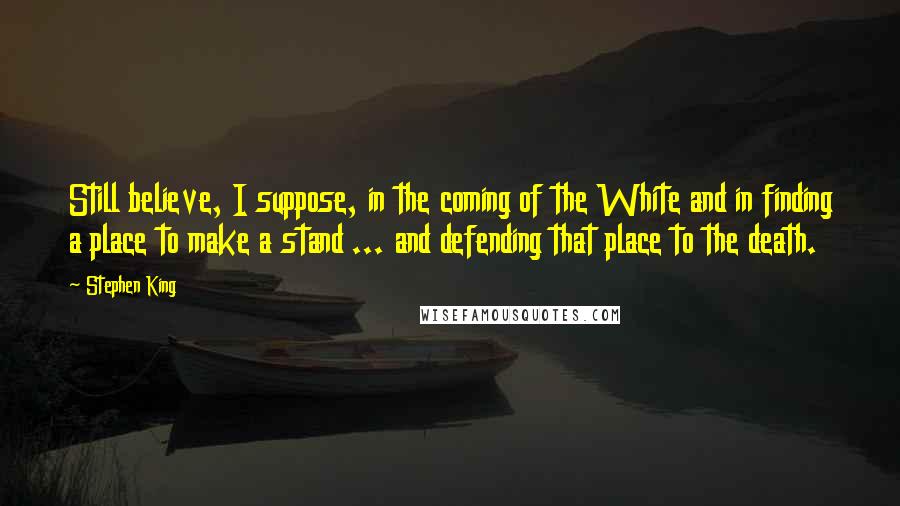 Stephen King Quotes: Still believe, I suppose, in the coming of the White and in finding a place to make a stand ... and defending that place to the death.