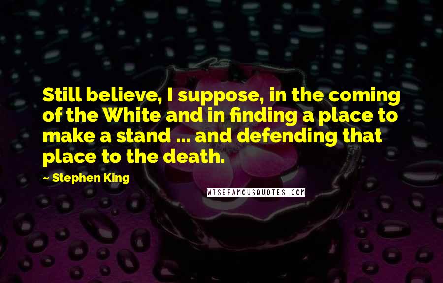Stephen King Quotes: Still believe, I suppose, in the coming of the White and in finding a place to make a stand ... and defending that place to the death.