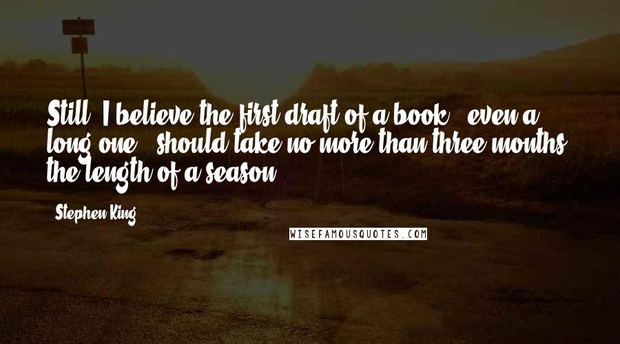 Stephen King Quotes: Still, I believe the first draft of a book - even a long one - should take no more than three months, the length of a season.