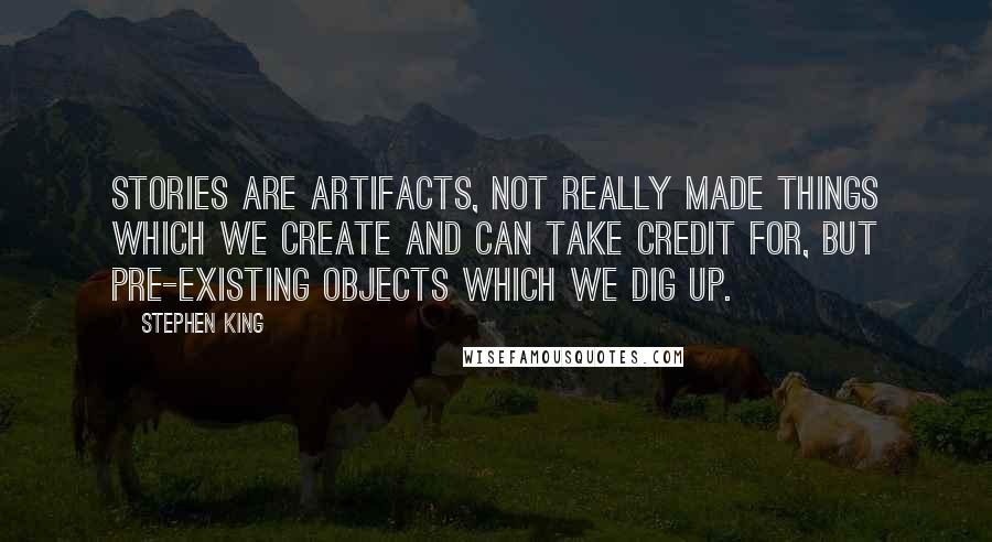 Stephen King Quotes: Stories are artifacts, not really made things which we create and can take credit for, but pre-existing objects which we dig up.