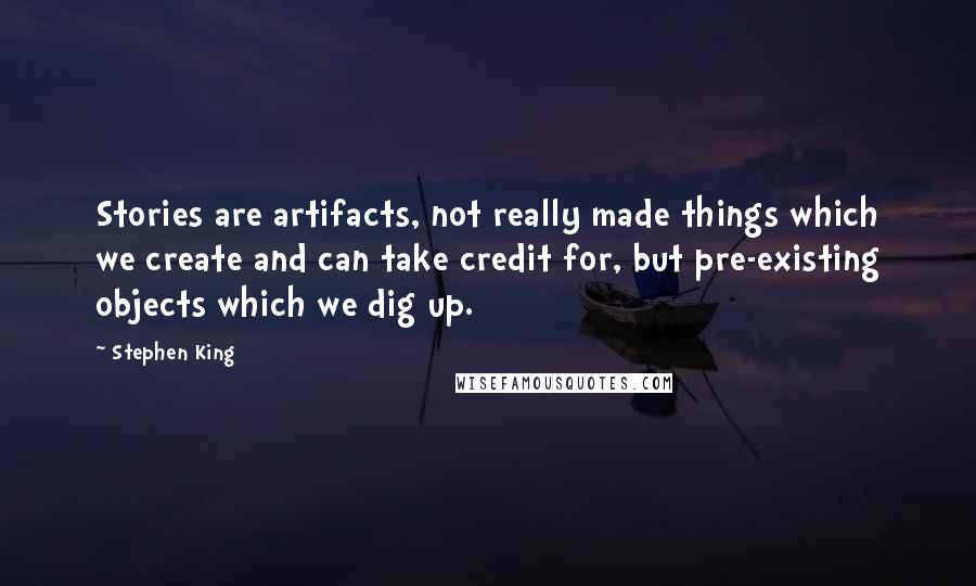 Stephen King Quotes: Stories are artifacts, not really made things which we create and can take credit for, but pre-existing objects which we dig up.