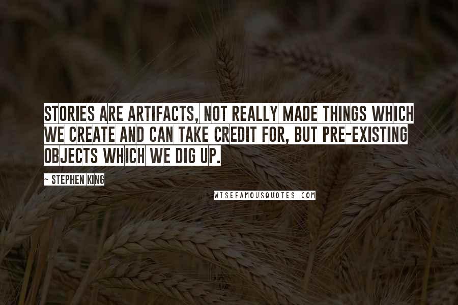 Stephen King Quotes: Stories are artifacts, not really made things which we create and can take credit for, but pre-existing objects which we dig up.