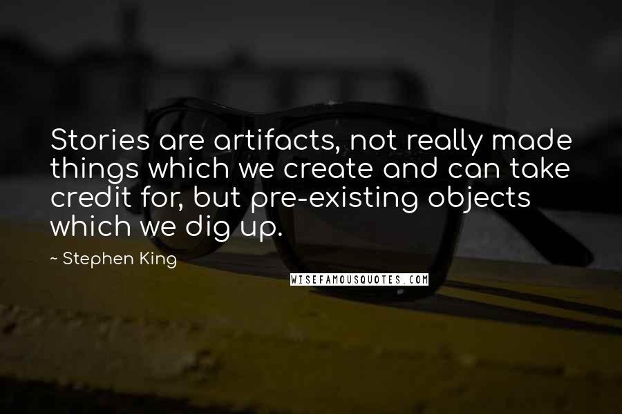Stephen King Quotes: Stories are artifacts, not really made things which we create and can take credit for, but pre-existing objects which we dig up.