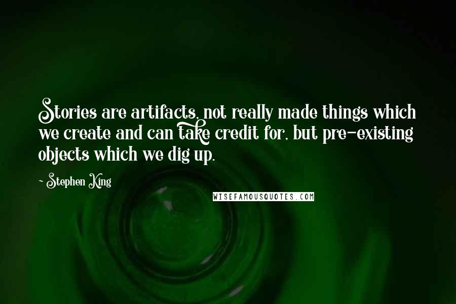 Stephen King Quotes: Stories are artifacts, not really made things which we create and can take credit for, but pre-existing objects which we dig up.