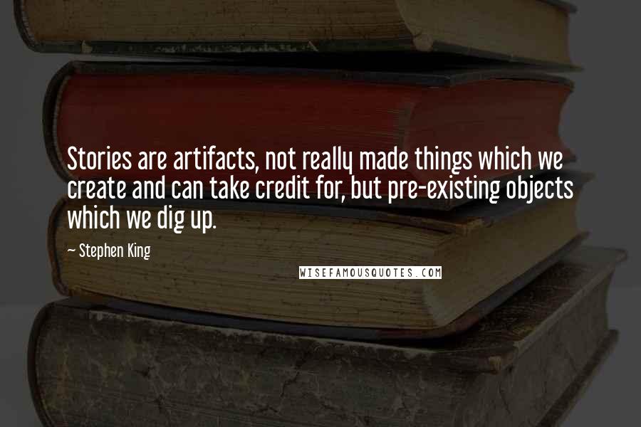 Stephen King Quotes: Stories are artifacts, not really made things which we create and can take credit for, but pre-existing objects which we dig up.