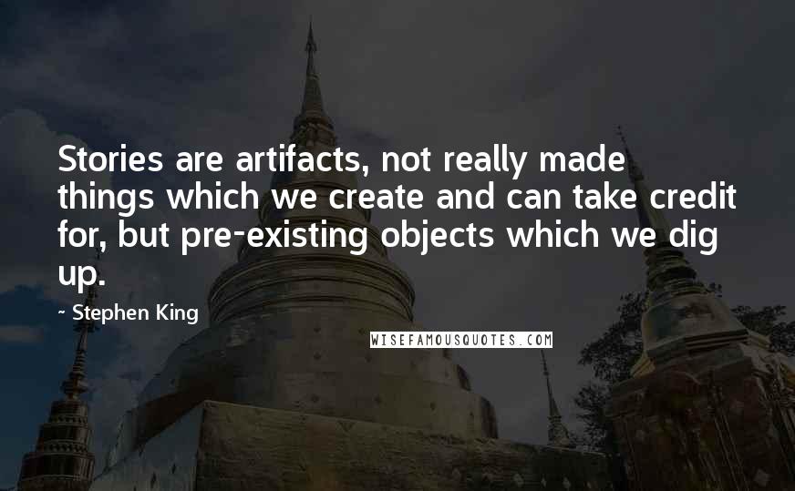 Stephen King Quotes: Stories are artifacts, not really made things which we create and can take credit for, but pre-existing objects which we dig up.