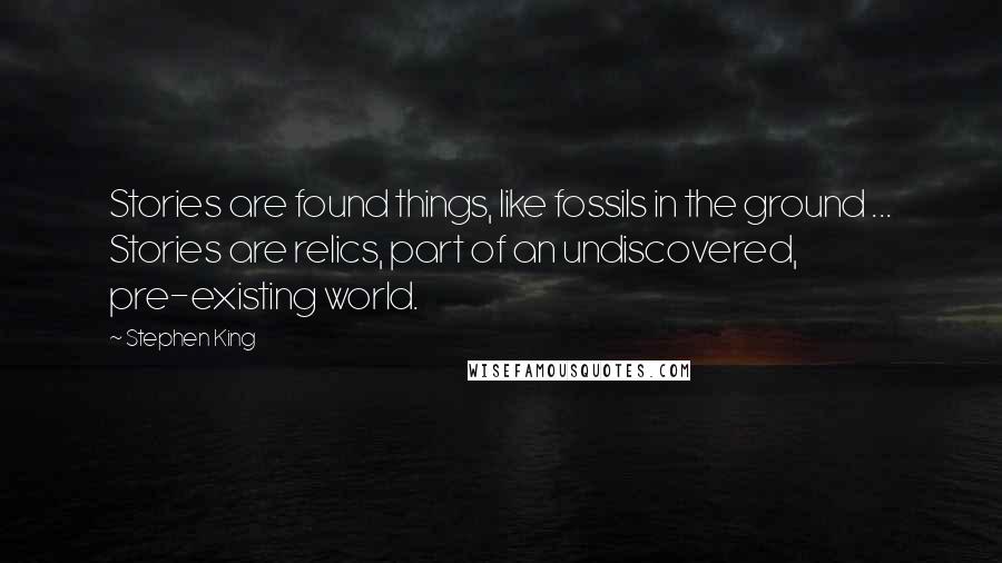 Stephen King Quotes: Stories are found things, like fossils in the ground ... Stories are relics, part of an undiscovered, pre-existing world.