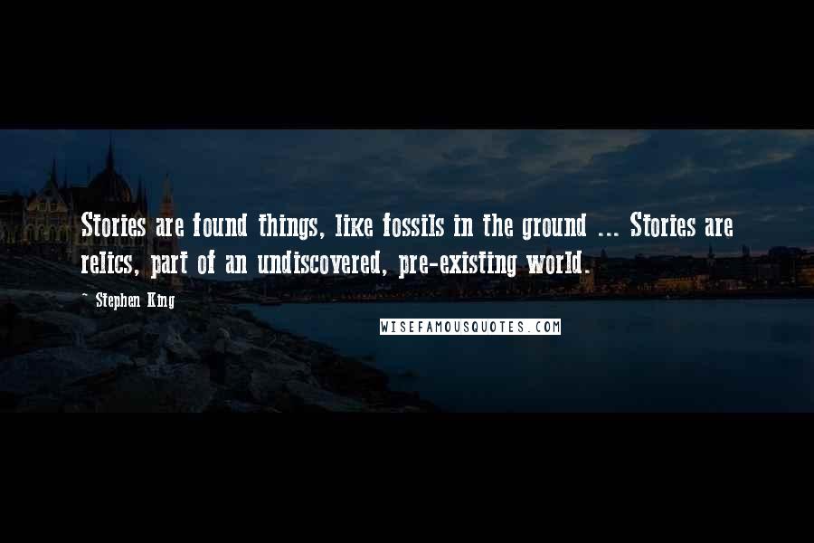 Stephen King Quotes: Stories are found things, like fossils in the ground ... Stories are relics, part of an undiscovered, pre-existing world.
