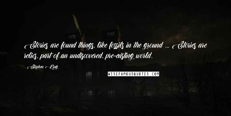 Stephen King Quotes: Stories are found things, like fossils in the ground ... Stories are relics, part of an undiscovered, pre-existing world.