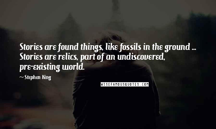 Stephen King Quotes: Stories are found things, like fossils in the ground ... Stories are relics, part of an undiscovered, pre-existing world.