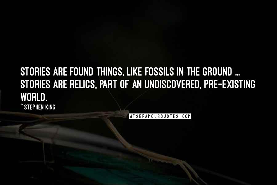 Stephen King Quotes: Stories are found things, like fossils in the ground ... Stories are relics, part of an undiscovered, pre-existing world.