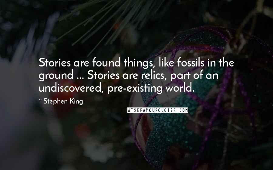Stephen King Quotes: Stories are found things, like fossils in the ground ... Stories are relics, part of an undiscovered, pre-existing world.