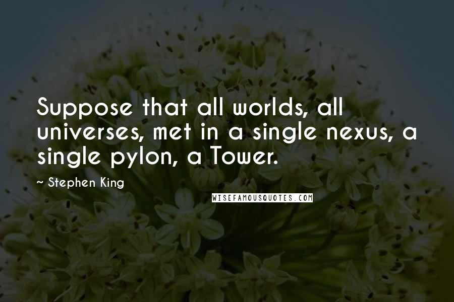 Stephen King Quotes: Suppose that all worlds, all universes, met in a single nexus, a single pylon, a Tower.