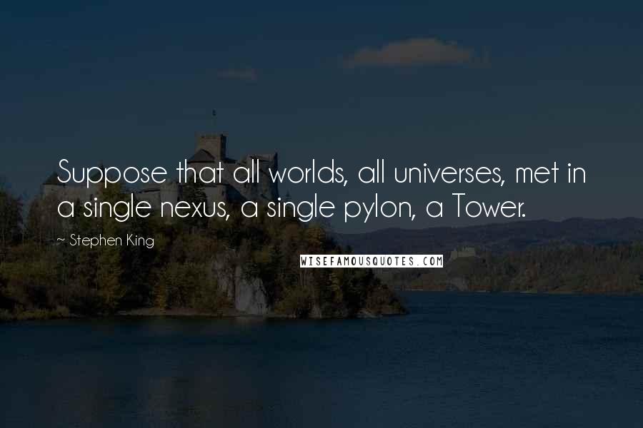 Stephen King Quotes: Suppose that all worlds, all universes, met in a single nexus, a single pylon, a Tower.