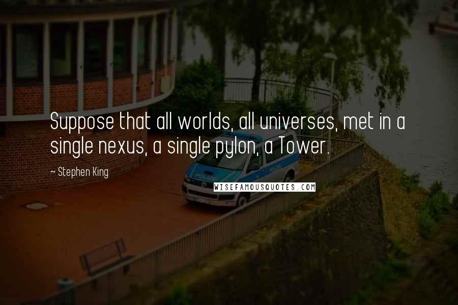 Stephen King Quotes: Suppose that all worlds, all universes, met in a single nexus, a single pylon, a Tower.