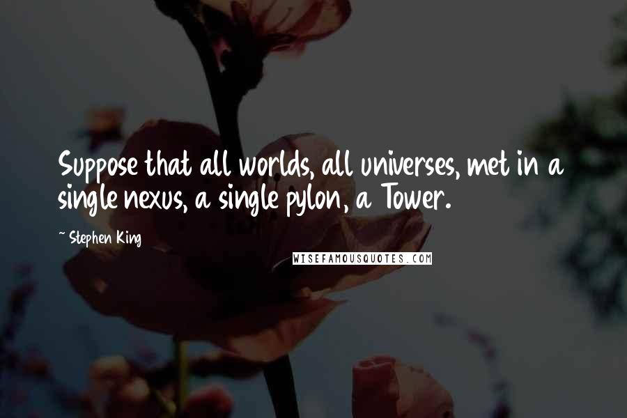 Stephen King Quotes: Suppose that all worlds, all universes, met in a single nexus, a single pylon, a Tower.