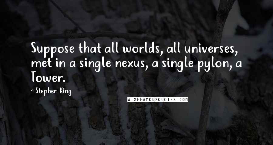 Stephen King Quotes: Suppose that all worlds, all universes, met in a single nexus, a single pylon, a Tower.